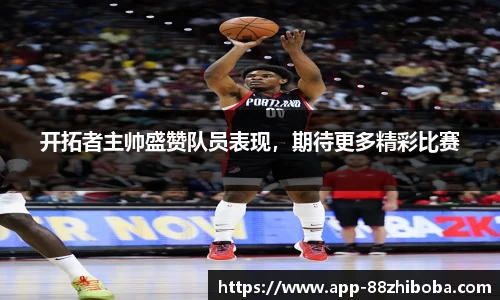 开拓者主帅盛赞队员表现，期待更多精彩比赛