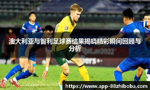 澳大利亚与智利足球赛结果揭晓精彩瞬间回顾与分析
